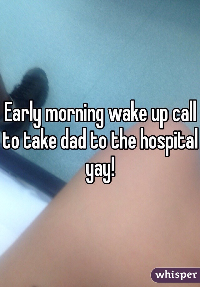 Early morning wake up call to take dad to the hospital yay! 