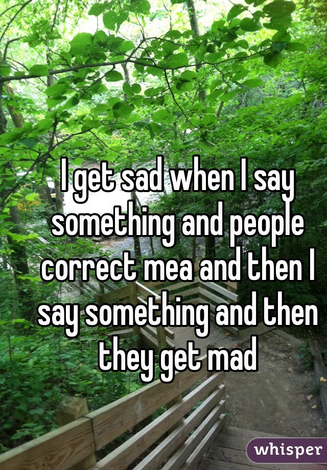 I get sad when I say something and people correct mea and then I say something and then they get mad