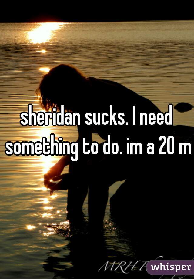 sheridan sucks. I need something to do. im a 20 m