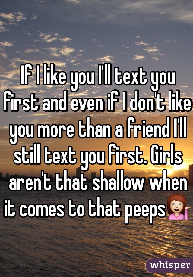 If I like you I'll text you first and even if I don't like you more than a friend I'll still text you first. Girls aren't that shallow when it comes to that peeps💁