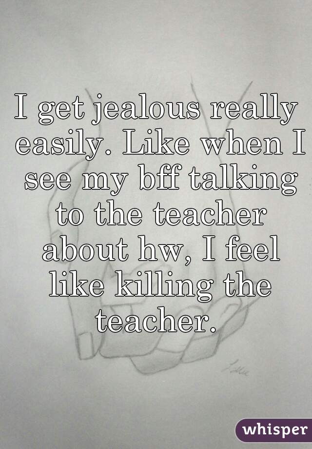 I get jealous really easily. Like when I see my bff talking to the teacher about hw, I feel like killing the teacher. 