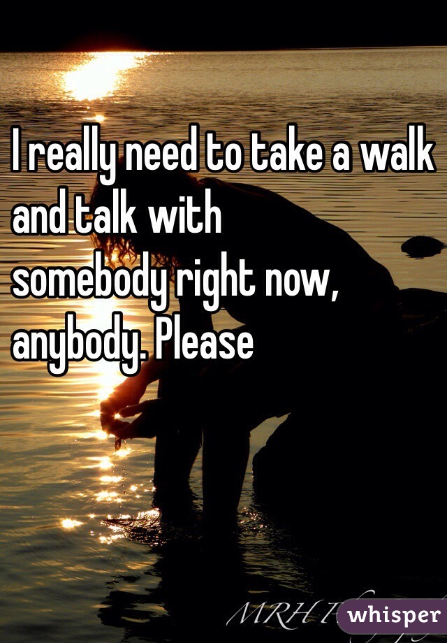 I really need to take a walk 
and talk with 
somebody right now, 
anybody. Please