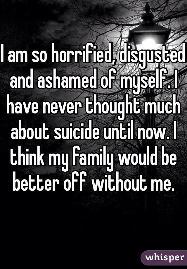 I am so horrified, disgusted and ashamed of myself. I have never thought much about suicide until now. I think my family would be better off without me. 