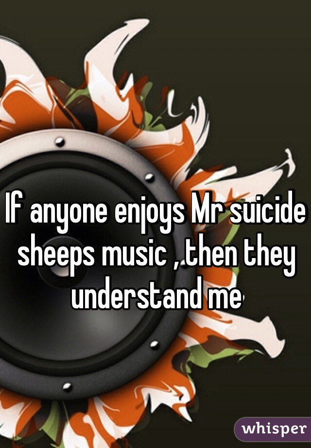 If anyone enjoys Mr suicide sheeps music , then they understand me 