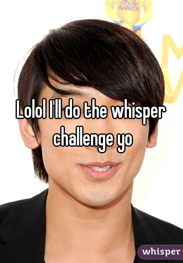 Lolol I'll do the whisper challenge yo