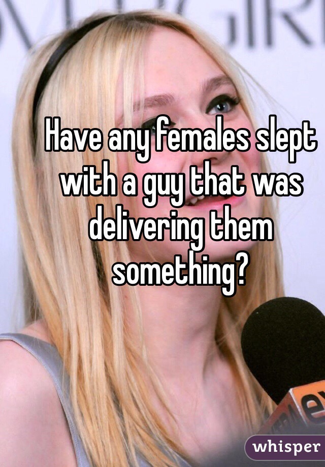 Have any females slept with a guy that was delivering them something?