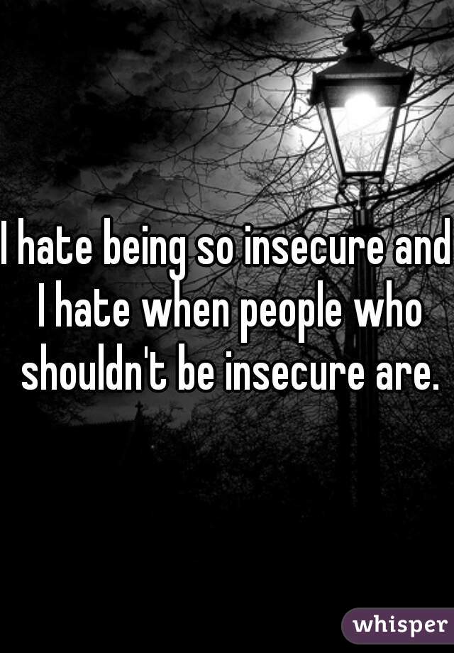 I hate being so insecure and I hate when people who shouldn't be insecure are.