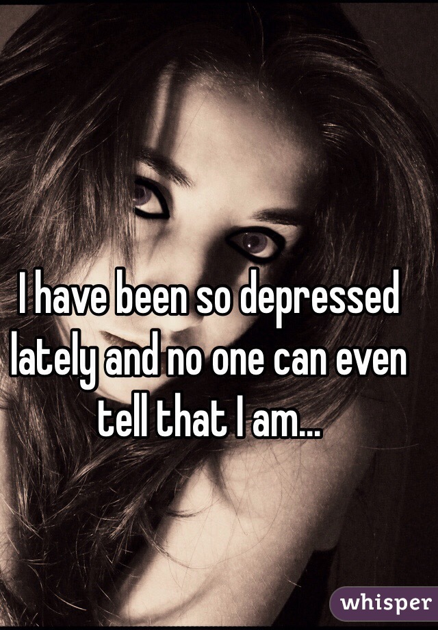 I have been so depressed lately and no one can even tell that I am…