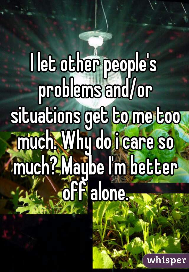 I let other people's problems and/or situations get to me too much. Why do i care so much? Maybe I'm better off alone.