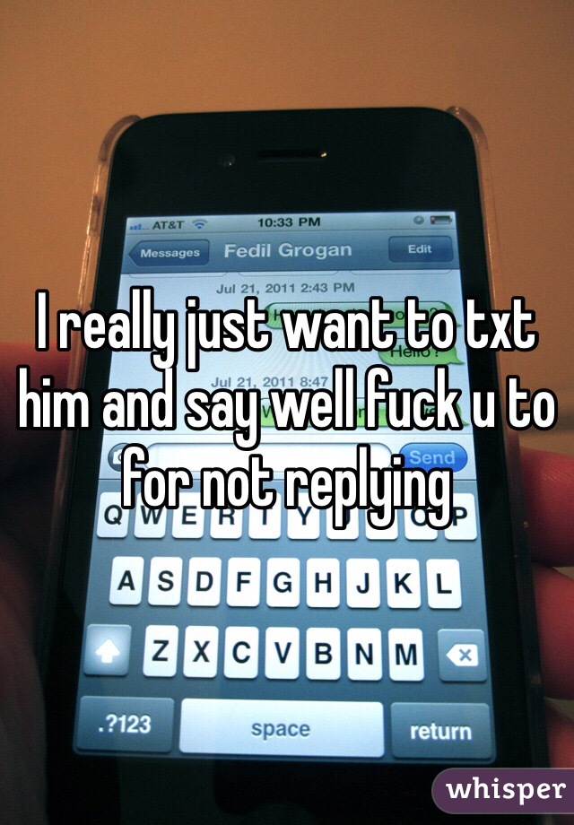 I really just want to txt him and say well fuck u to for not replying 