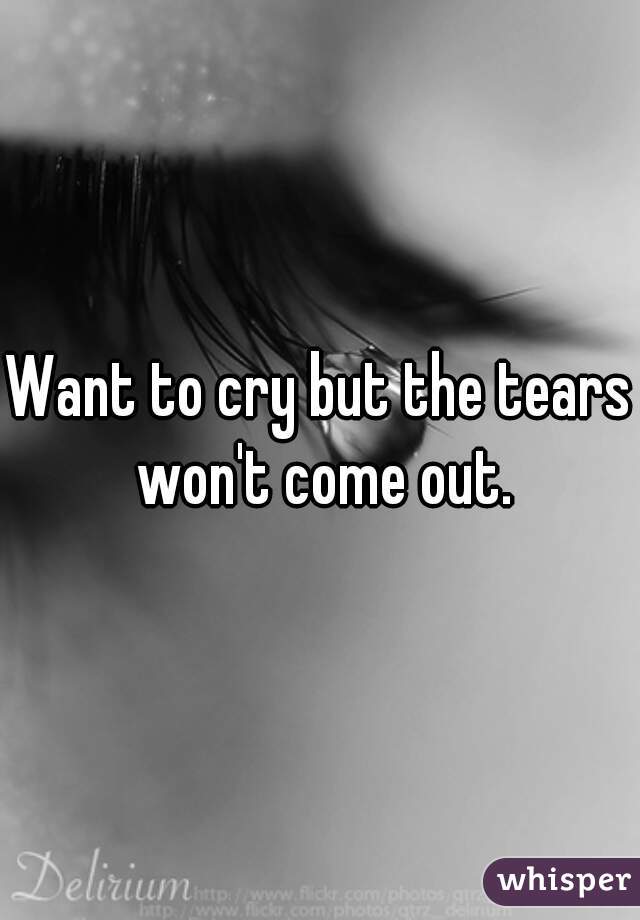 Want to cry but the tears won't come out.