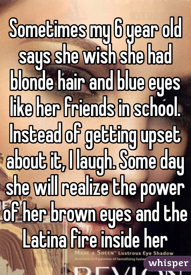 Sometimes my 6 year old says she wish she had blonde hair and blue eyes like her friends in school. Instead of getting upset about it, I laugh. Some day she will realize the power of her brown eyes and the Latina fire inside her