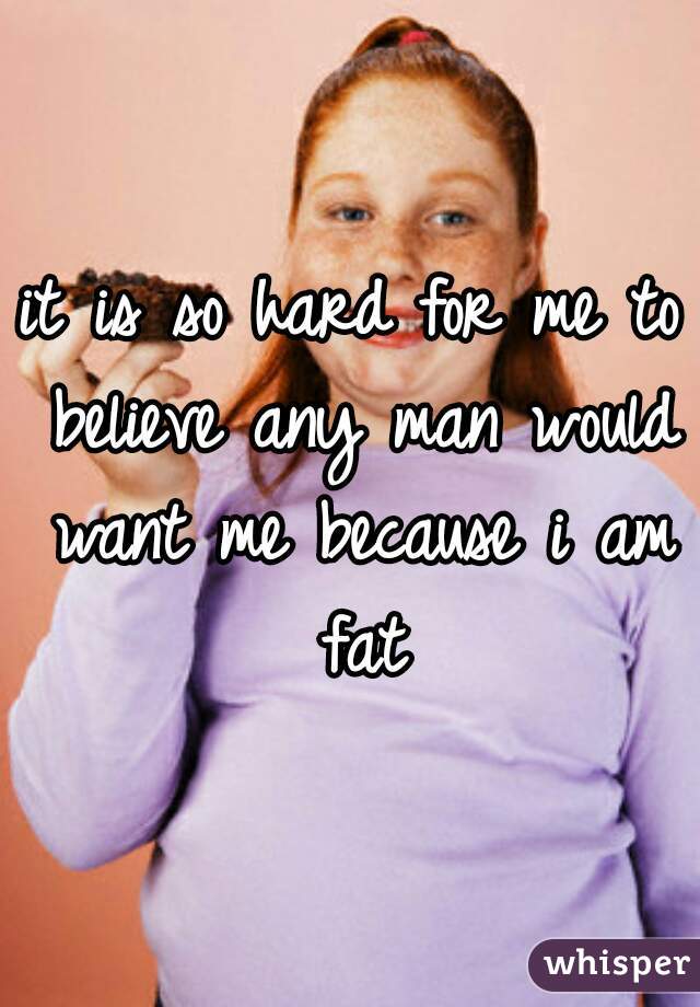 it is so hard for me to believe any man would want me because i am fat
