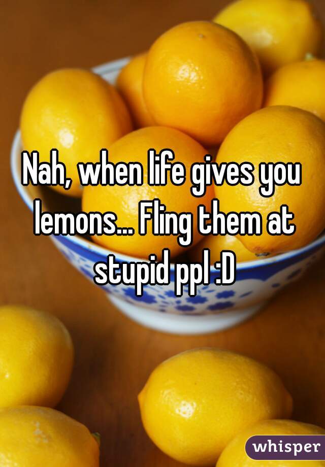 Nah, when life gives you lemons... Fling them at stupid ppl :D