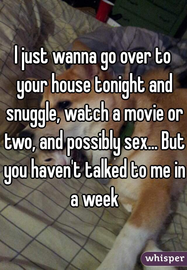 I just wanna go over to your house tonight and snuggle, watch a movie or two, and possibly sex... But you haven't talked to me in a week