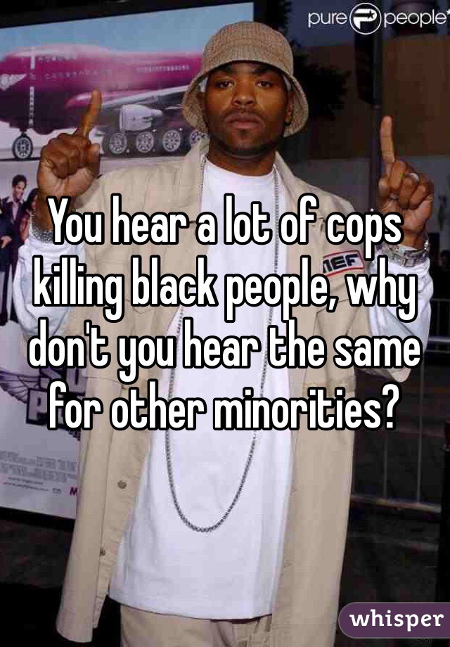 You hear a lot of cops killing black people, why don't you hear the same for other minorities?  