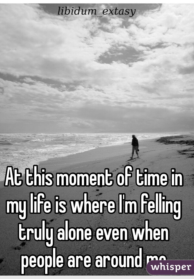 At this moment of time in my life is where I'm felling truly alone even when people are around me 