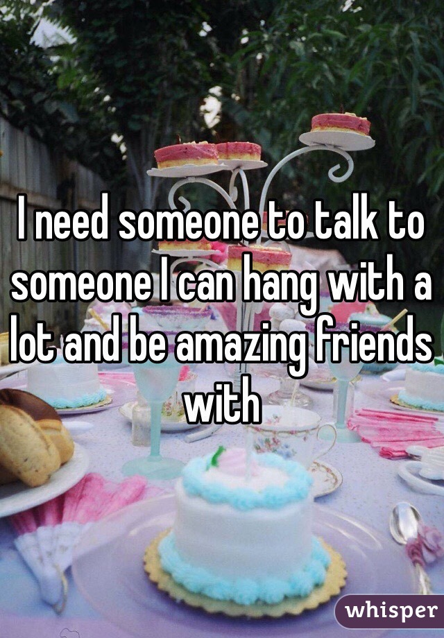 I need someone to talk to someone I can hang with a lot and be amazing friends with 