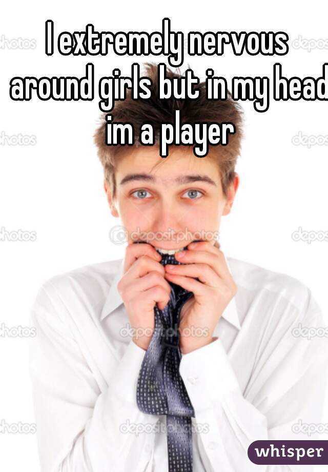 I extremely nervous around girls but in my head im a player