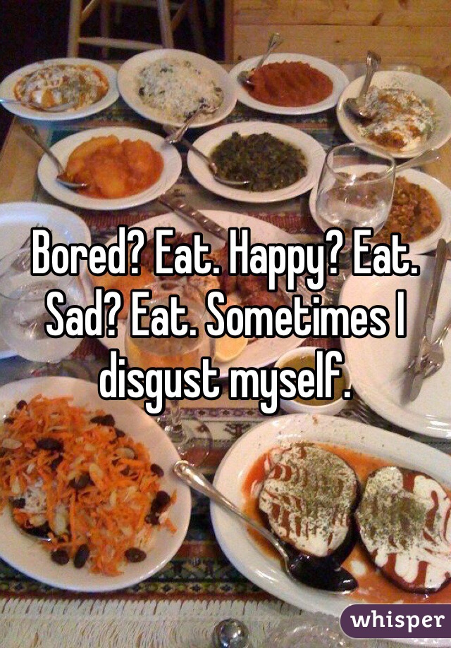 Bored? Eat. Happy? Eat. Sad? Eat. Sometimes I disgust myself.