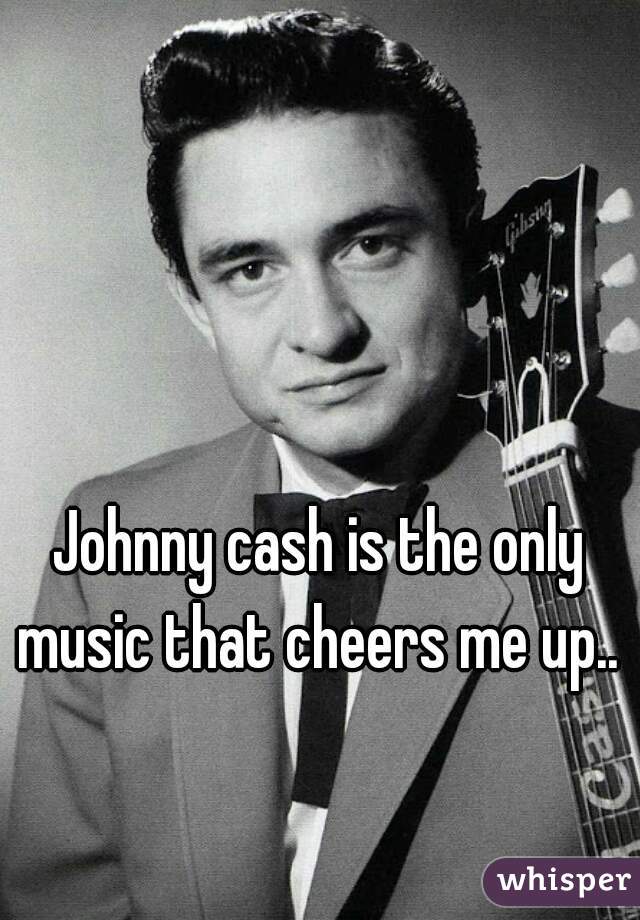 Johnny cash is the only music that cheers me up.. 