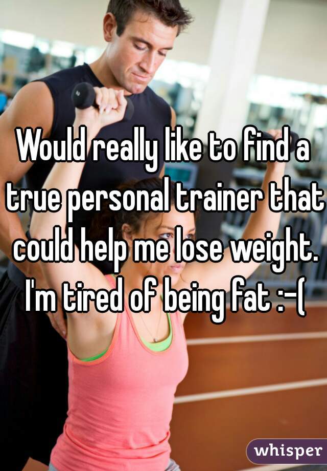 Would really like to find a true personal trainer that could help me lose weight. I'm tired of being fat :-(