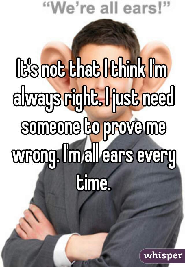 It's not that I think I'm always right. I just need someone to prove me wrong. I'm all ears every time.