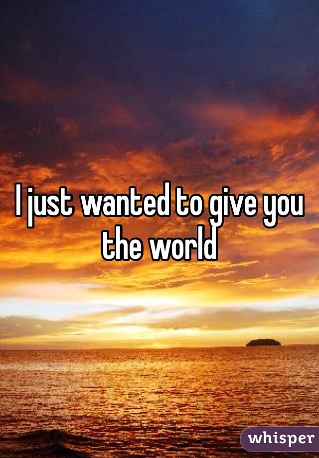 I just wanted to give you the world 