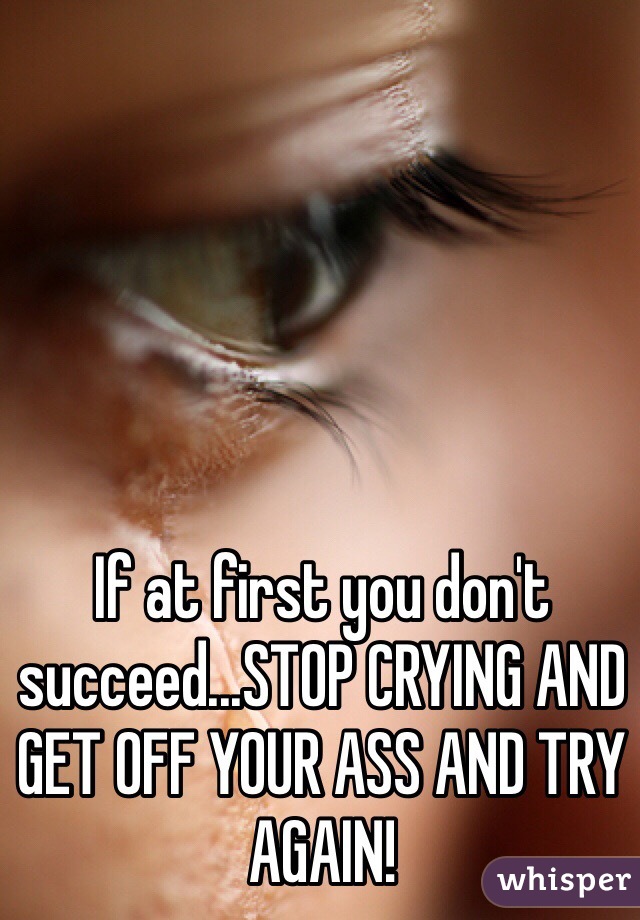 If at first you don't succeed...STOP CRYING AND GET OFF YOUR ASS AND TRY AGAIN!