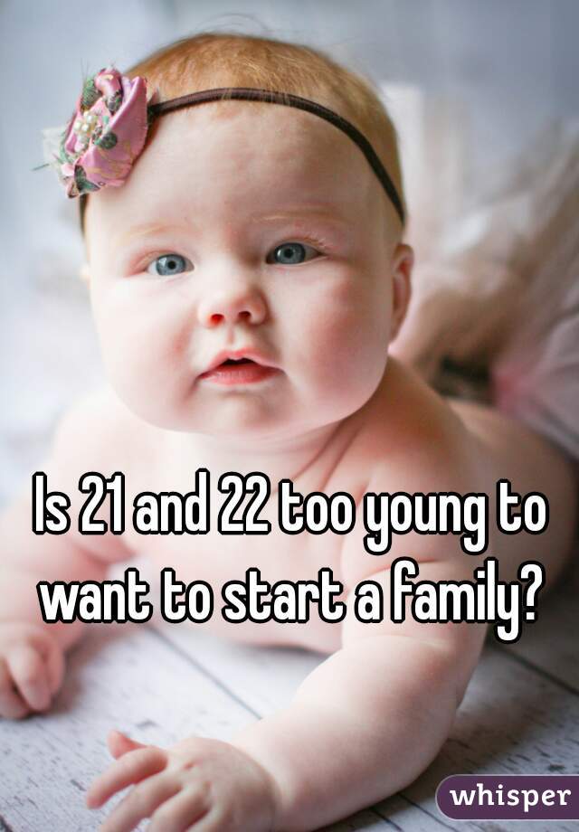 Is 21 and 22 too young to want to start a family? 