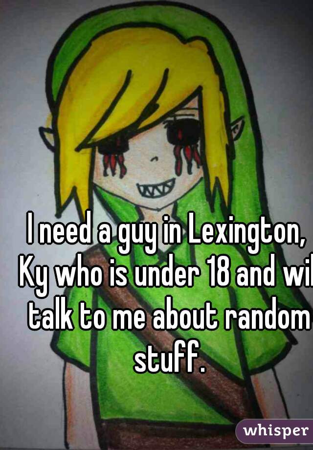 I need a guy in Lexington, Ky who is under 18 and will talk to me about random stuff.
