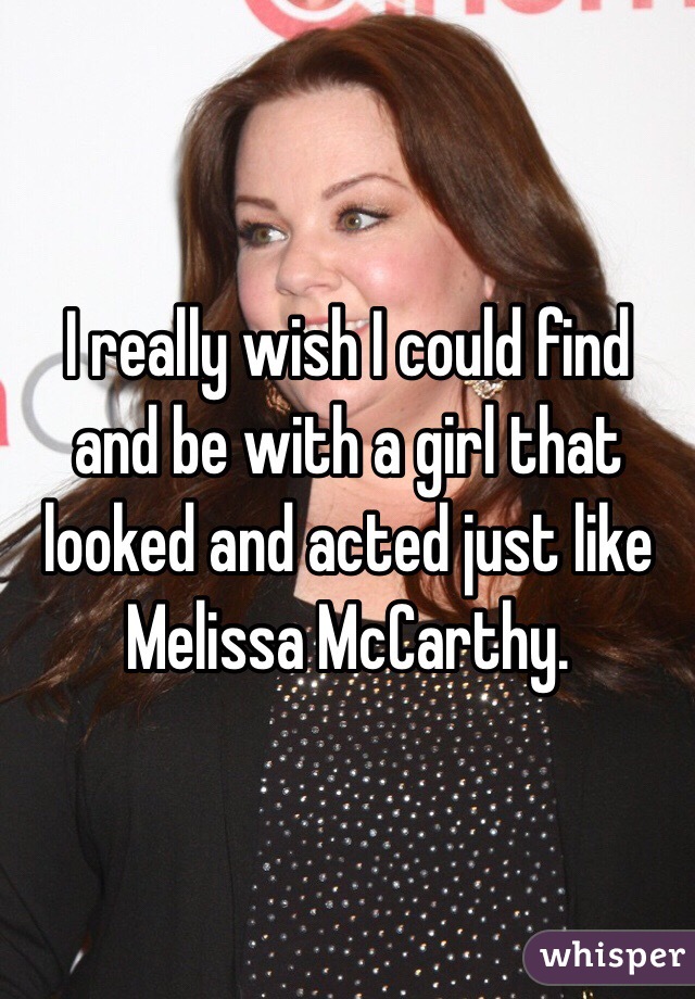 I really wish I could find and be with a girl that looked and acted just like Melissa McCarthy. 