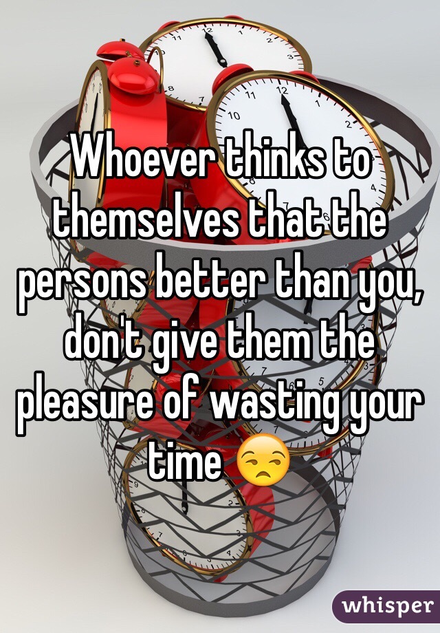 Whoever thinks to themselves that the persons better than you, don't give them the pleasure of wasting your time 😒