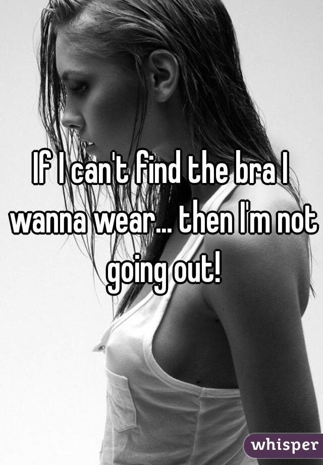 If I can't find the bra I wanna wear... then I'm not going out!