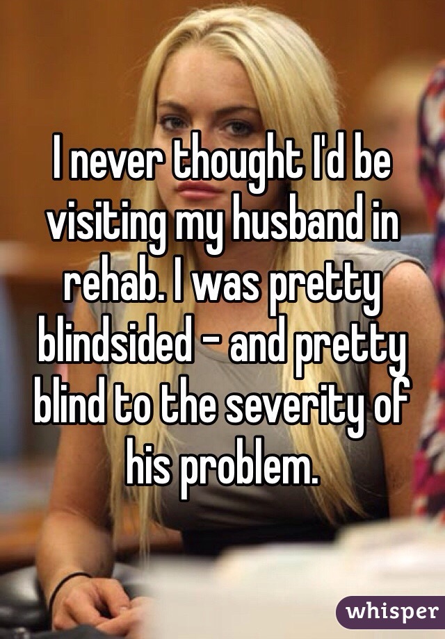I never thought I'd be visiting my husband in rehab. I was pretty blindsided - and pretty blind to the severity of his problem.
