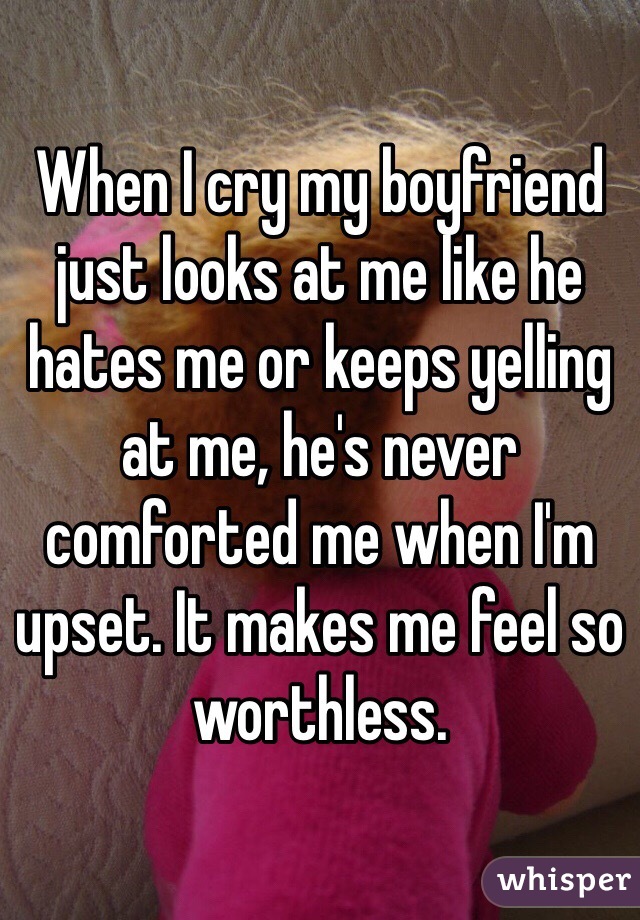 When I cry my boyfriend just looks at me like he hates me or keeps yelling at me, he's never comforted me when I'm upset. It makes me feel so worthless.