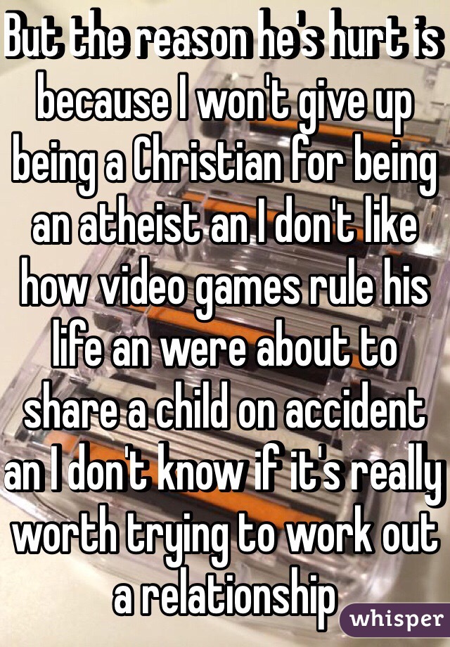 But the reason he's hurt is because I won't give up being a Christian for being an atheist an I don't like how video games rule his life an were about to share a child on accident an I don't know if it's really worth trying to work out a relationship 