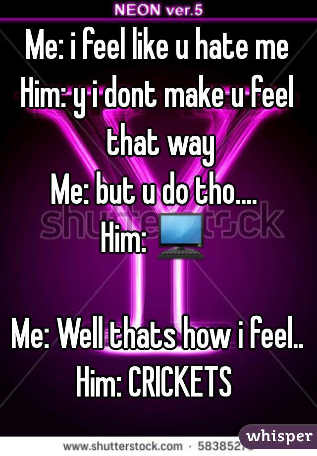 Me: i feel like u hate me
Him: y i dont make u feel that way
Me: but u do tho.... 
Him: 💻  
Me: Well thats how i feel..
Him: CRICKETS 