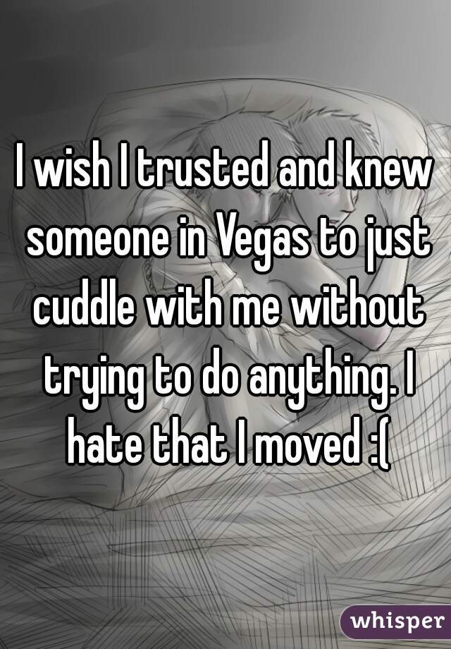 I wish I trusted and knew someone in Vegas to just cuddle with me without trying to do anything. I hate that I moved :(