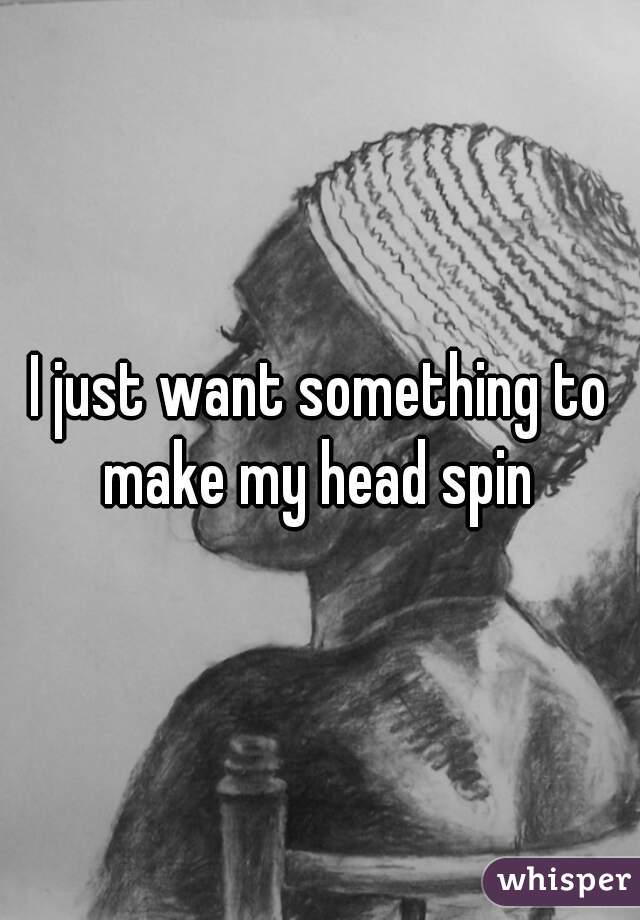I just want something to make my head spin 