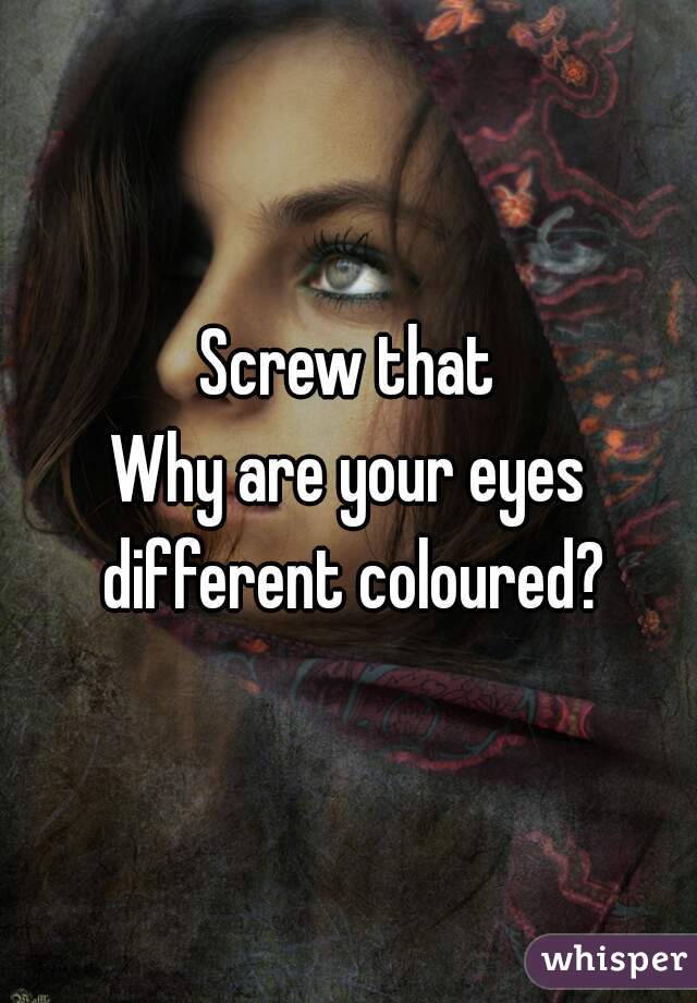 Screw that
Why are your eyes different coloured?