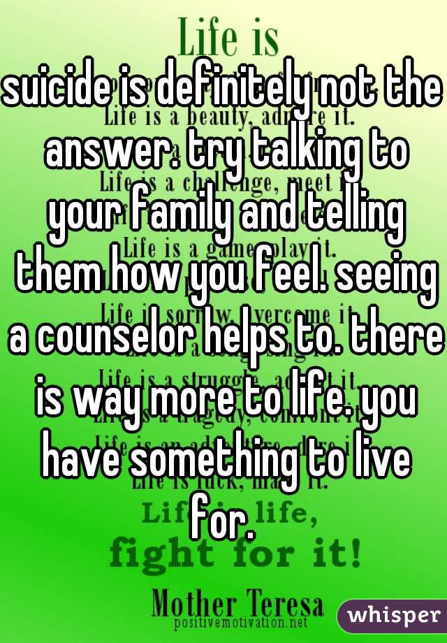 suicide is definitely not the answer. try talking to your family and telling them how you feel. seeing a counselor helps to. there is way more to life. you have something to live for. 