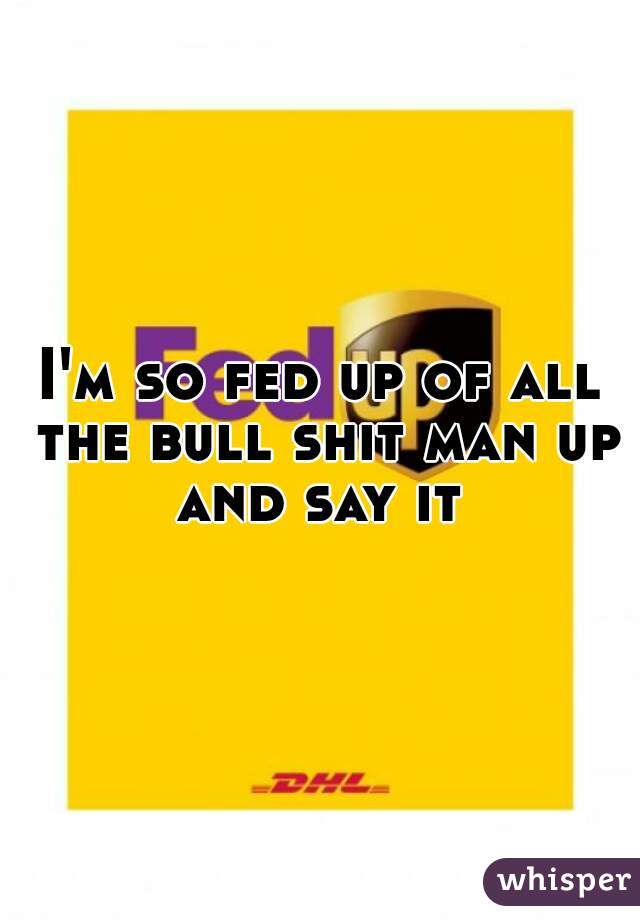 I'm so fed up of all the bull shit man up and say it 