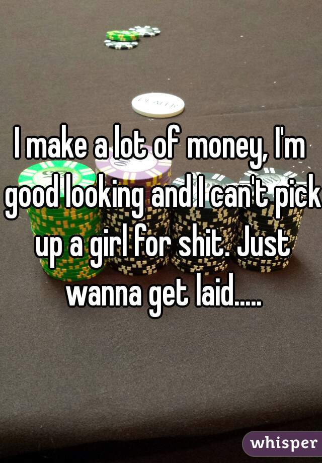 I make a lot of money, I'm good looking and I can't pick up a girl for shit. Just wanna get laid.....