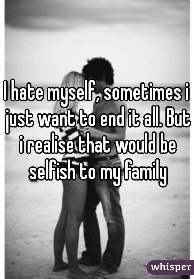 I hate myself, sometimes i just want to end it all. But i realise that would be selfish to my family