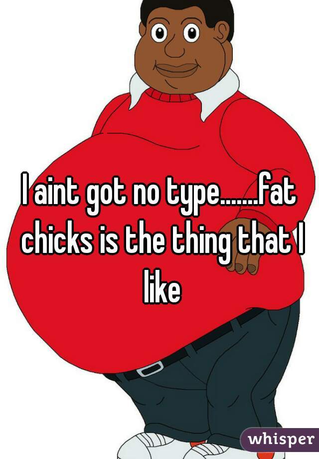 I aint got no type.......fat chicks is the thing that I like