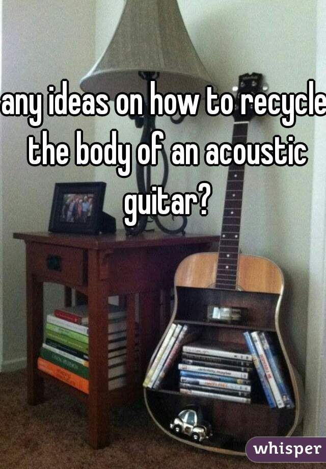 any ideas on how to recycle the body of an acoustic guitar?