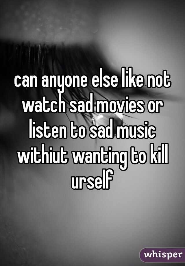 can anyone else like not watch sad movies or listen to sad music withiut wanting to kill urself 
