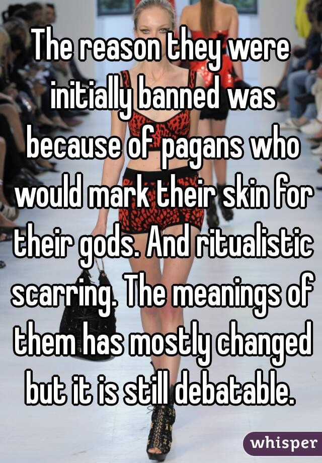 The reason they were initially banned was because of pagans who would mark their skin for their gods. And ritualistic scarring. The meanings of them has mostly changed but it is still debatable. 