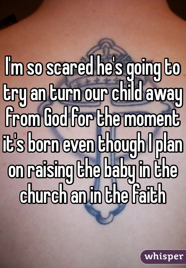 I'm so scared he's going to try an turn our child away from God for the moment it's born even though I plan on raising the baby in the church an in the faith